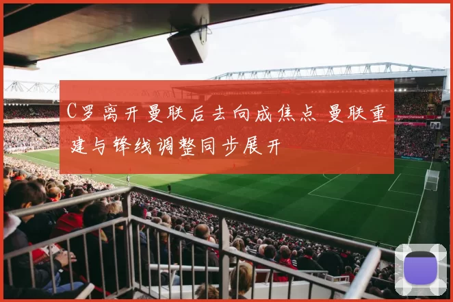 C罗离开曼联后去向成焦点 曼联重建与锋线调整同步展开