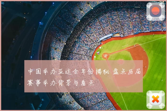 中国举办亚运会年份揭秘 盘点历届赛事举办背景与看点