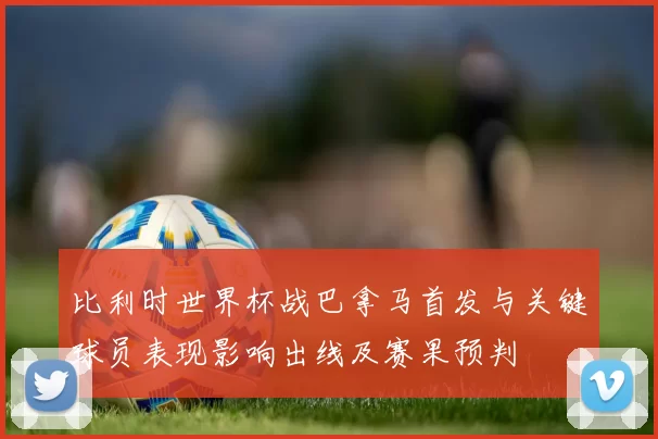 比利时世界杯战巴拿马首发与关键球员表现影响出线及赛果预判