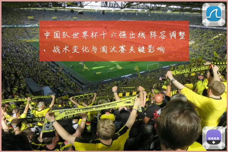 中国队世界杯十六强出线 阵容调整、战术变化与淘汰赛关键影响