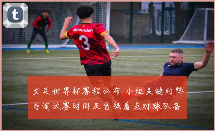 女足世界杯赛程公布 小组关键对阵与淘汰赛时间及晋级看点对球队备战影响