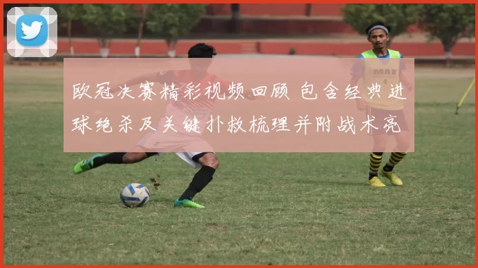 欧冠决赛精彩视频回顾 包含经典进球绝杀及关键扑救梳理并附战术亮点解读