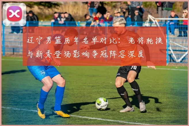 辽宁男篮历年名单对比：老将轮换与新秀登场影响争冠阵容深度