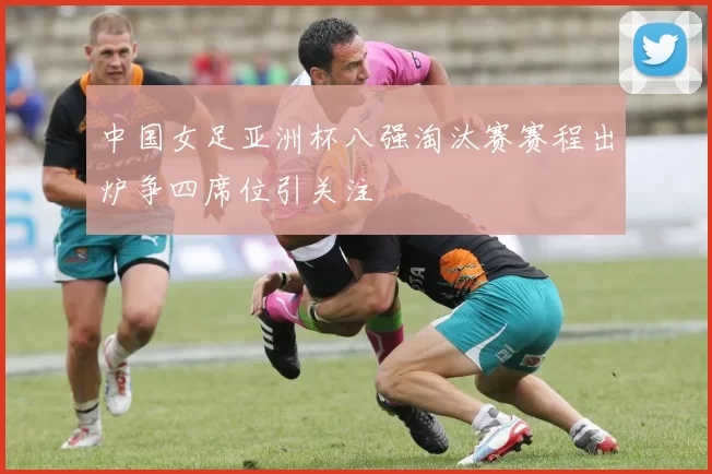 中国女足亚洲杯八强淘汰赛赛程出炉争四席位引关注