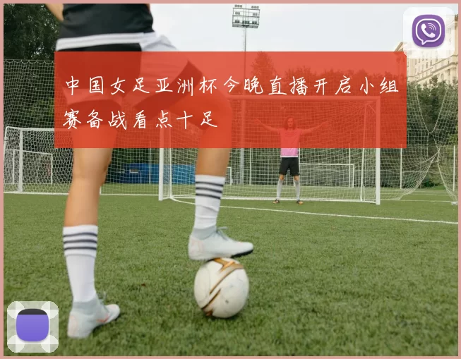 中国女足亚洲杯今晚直播开启小组赛备战看点十足