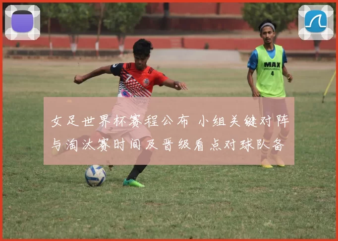 女足世界杯赛程公布 小组关键对阵与淘汰赛时间及晋级看点对球队备战影响