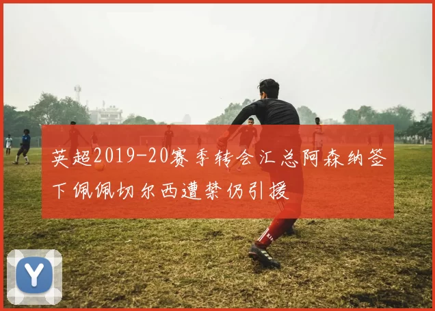 英超2019-20赛季转会汇总阿森纳签下佩佩切尔西遭禁仍引援