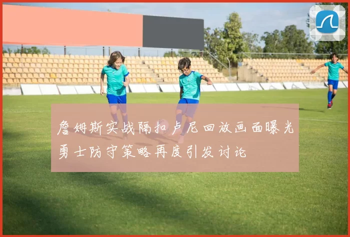 詹姆斯实战隔扣卢尼回放画面曝光勇士防守策略再度引发讨论