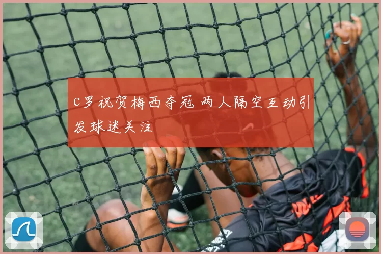 c罗祝贺梅西夺冠 两人隔空互动引发球迷关注