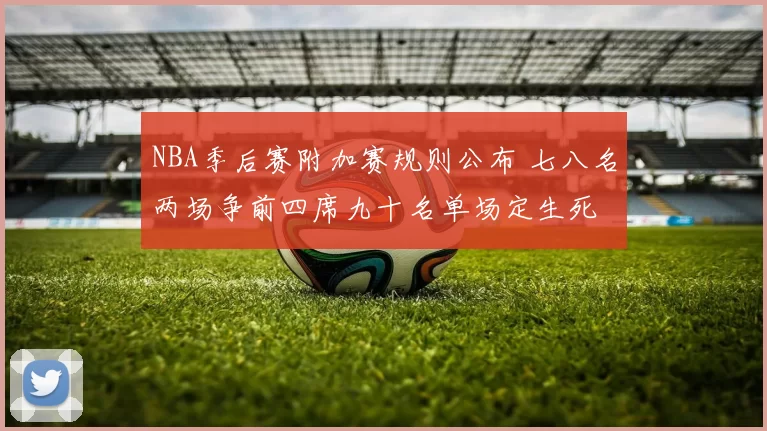 NBA季后赛附加赛规则公布 七八名两场争前四席九十名单场定生死
