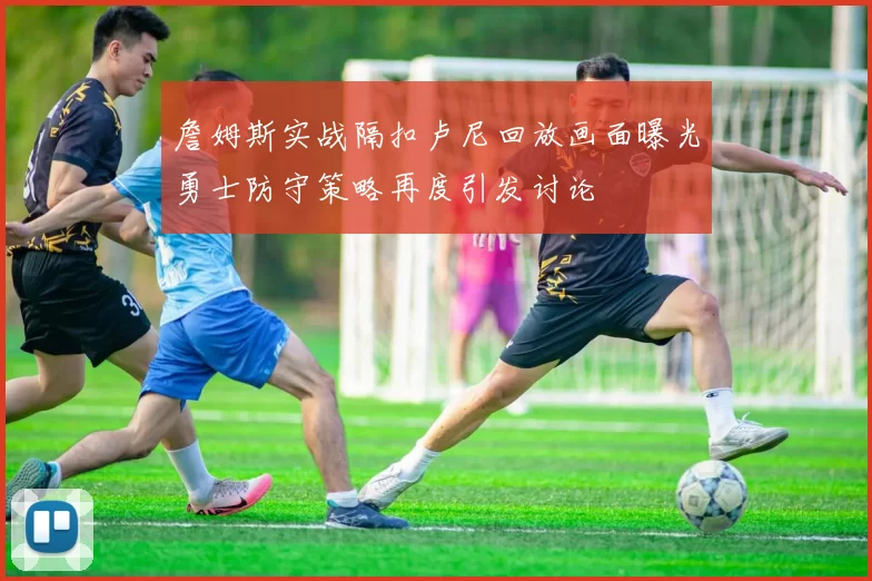 詹姆斯实战隔扣卢尼回放画面曝光勇士防守策略再度引发讨论