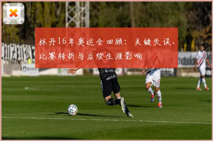 林丹16年奥运会回顾：关键失误、比赛转折与后续生涯影响