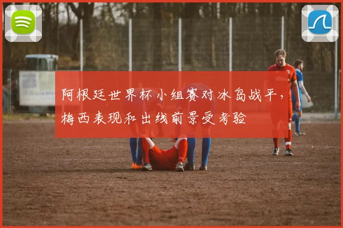 阿根廷世界杯小组赛对冰岛战平，梅西表现和出线前景受考验