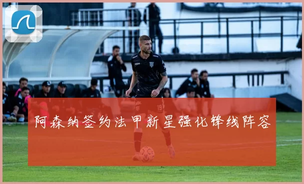 阿森纳签约法甲新星强化锋线阵容