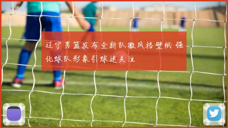 辽宁男篮发布全新队徽风格壁纸 强化球队形象引球迷关注