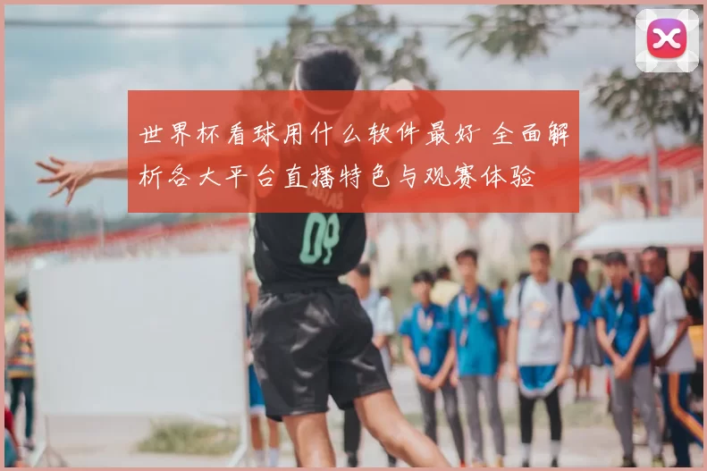 世界杯看球用什么软件最好 全面解析各大平台直播特色与观赛体验