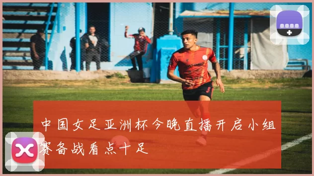 中国女足亚洲杯今晚直播开启小组赛备战看点十足
