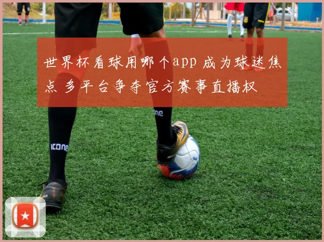 世界杯看球用哪个app 成为球迷焦点 多平台争夺官方赛事直播权