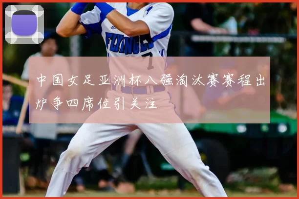 中国女足亚洲杯八强淘汰赛赛程出炉争四席位引关注