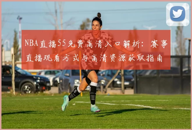 NBA直播55免费高清入口解析：赛事直播观看方式与高清资源获取指南