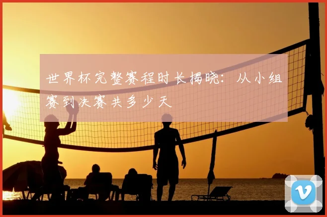 世界杯完整赛程时长揭晓:从小组赛到决赛共多少天