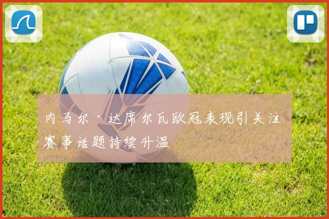 内马尔·达席尔瓦欧冠表现引关注 赛事话题持续升温